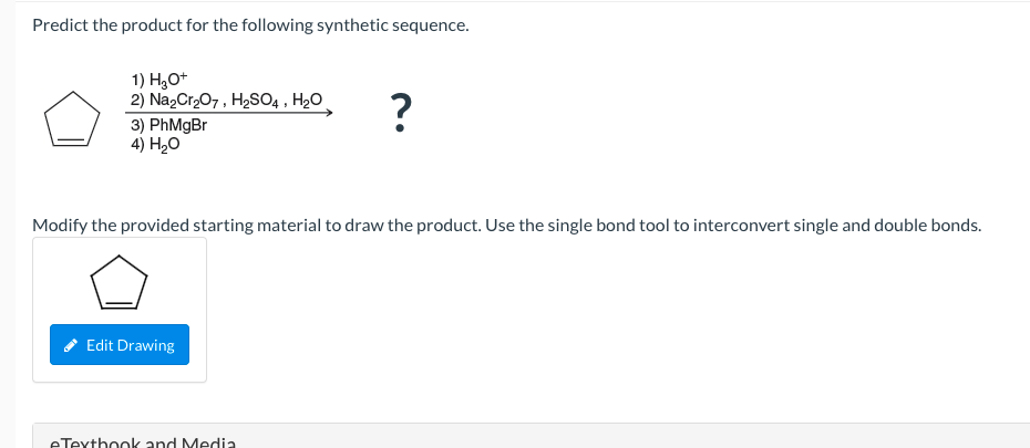 Predict the product for the following synthetic sequence.
1) H,O+
2) Na,Cr207, H2SO4 , H20
3) PhMgBr
4) H20
Modify the provided starting material to draw the product. Use the single bond tool to interconvert single and double bonds.
Edit Drawing
eTexthook and Media
