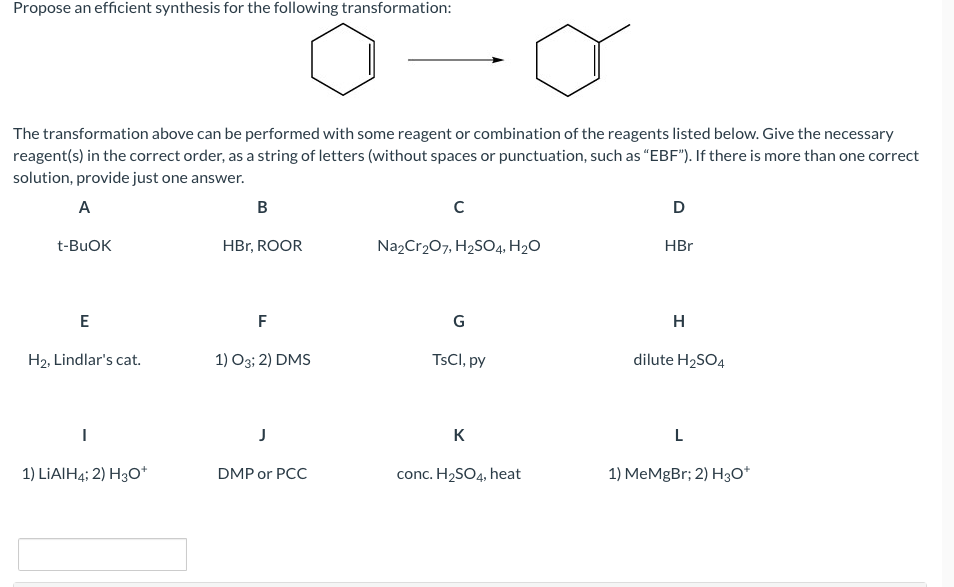 Propose an efficient synthesis for the following transformation:
The transformation above can be performed with some reagent or combination of the reagents listed below. Give the necessary
reagent(s) in the correct order, as a string of letters (without spaces or punctuation, such as “EBF"). If there is more than one correct
solution, provide just one answer.
A
B
t-BUOK
HBr, ROOR
Na2Cr207, H2SO4, H2O
HBr
G
H
H2, Lindlar's cat.
1) O3; 2) DMS
TSCI, py
dilute H2SO4
J
K
1) LIAIH4; 2) H3O*
DMP or PCC
conc. H2SO4, heat
1) MeMgBr; 2) H3O*
