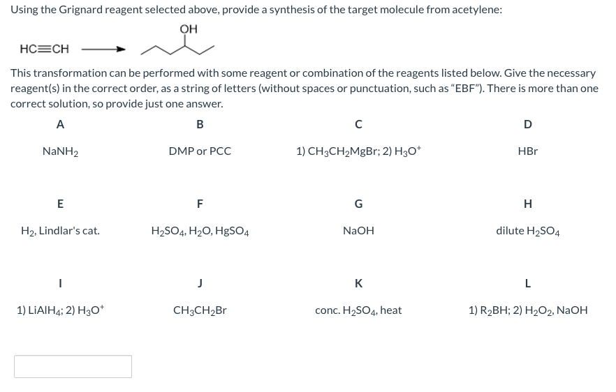 Using the Grignard reagent selected above, provide a synthesis of the target molecule from acetylene:
OH
HC=CH
This transformation can be performed with some reagent or combination of the reagents listed below. Give the necessary
reagent(s) in the correct order, as a string of letters (without spaces or punctuation, such as “EBF"). There is more than one
correct solution, so provide just one answer.
A
B
D
NaNH2
DMP or PCC
1) CH3CH2MgBr; 2) H30*
HBr
E
F
G
H
H2, Lindlar's cat.
H2SO4, H2O, H8SO4
NaOH
dilute H2SO4
J
K
L
1) LIAIH4; 2) H3O*
CH3CH2B1
conc. H2SO4, heat
1) R2BH; 2) H2O2, NaOH
