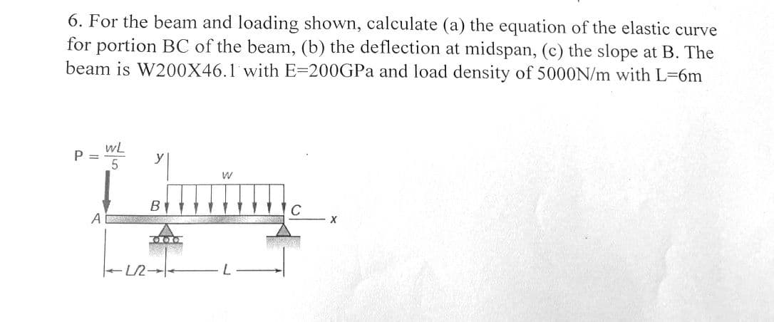 6. For the beam and loading shown, calculate (a) the equation of the elastic curve
for portion BC of the beam, (b) the deflection at midspan, (c) the slope at B. The
beam is W200X46.1 with E-200GPa and load density of 5000N/m with L=6m
P =
WL
5
A
y
W
familie
B
01010
-12-1
C
X