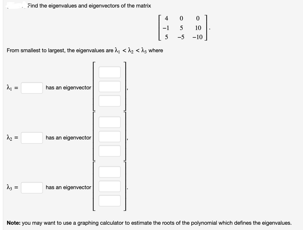 M₁ =
From smallest to largest, the eigenvalues are λ₁ <^ <^3 where
2₂
لحب
=
Find the eigenvalues and eigenvectors of the matrix
=
has an eigenvector
has an eigenvector
4 0 0
−1
10
5
-10
has an eigenvector
йио
-5
Note: you may want to use a graphing calculator to estimate the roots of the polynomial which defines the eigenvalues.