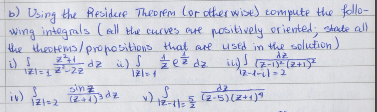 b) Using the Residue Theorem (or otherwise) compute the follo-
wing integrals (all the curves are positively oriented; state all
the theorems/propositions that are used in the solution)
1/2 e² dz iii) √ (7-1)² (2+1) 2
i) S
z²++ dz ü) S ½½e ²² dz
121=122-22
121=1
Sinz
121=2
(2 + 1) 3 dz
v) S
12-11 = 5/2/2
dz
12-1-11=2
dz
(2-5)(z+1)4