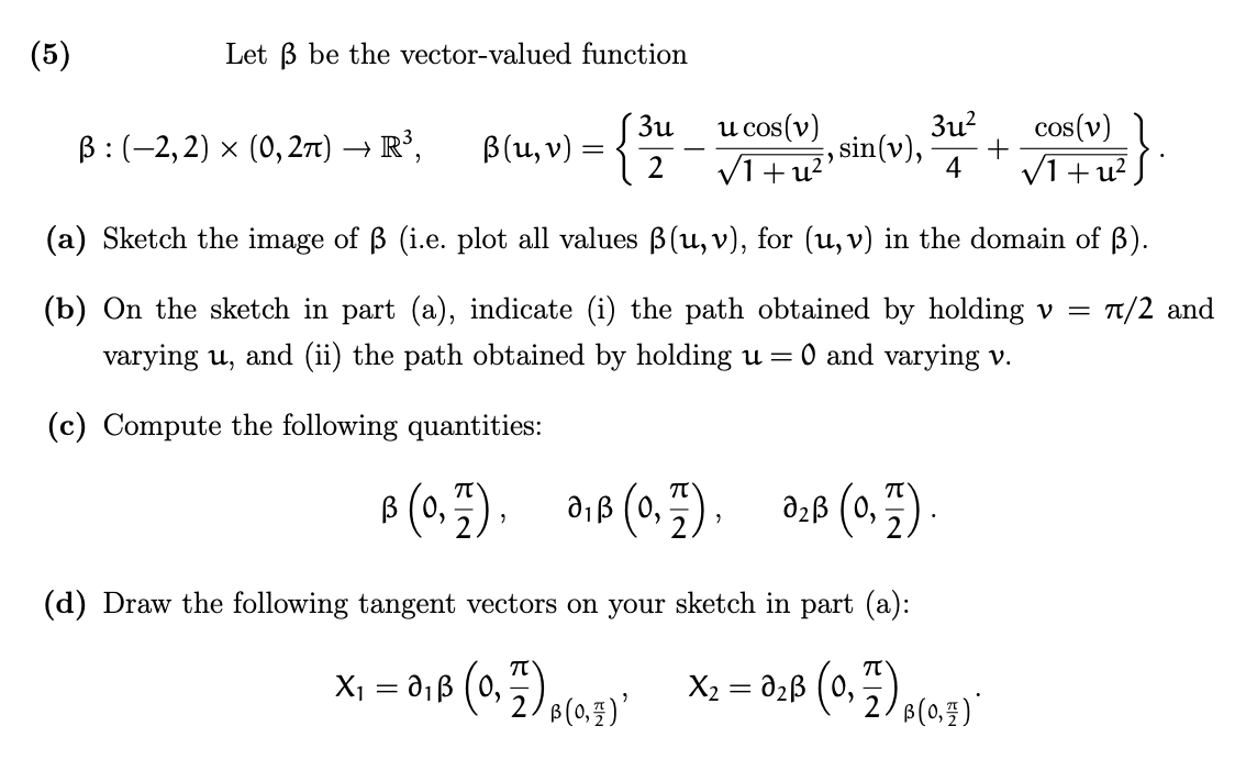 (5)
Let ß be the vector-valued function
3u
ß: (-2,2) × (0, 2π) → R³, B(U₁₂ v) = {
3u²
4
B (0,7), 0₁B (0,7), 0₂B (0,7)
u cos(v)
VI+ u², sin(v),
(a) Sketch the image of ß (i.e. plot all values ß(u, v), for (u, v) in the domain of ß).
(b) On the sketch in part (a), indicate (i) the path obtained by holding v = π/2 and
varying u, and (ii) the path obtained by holding u = O and varying v.
(c) Compute the following quantities:
(d) Draw the following tangent vectors on your sketch in part (a):
X₁ = 0₁B (0₂7) B(0)¹ X₂ = 0₂ß (0,7) p(0.4)*
'
cos(v)
√1+u²
+