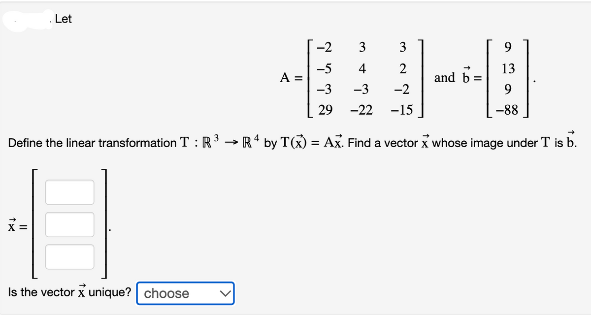 . Let
Define the linear transformation T: R
X =
Is the vector X unique? choose
A =
-2
-5
-3
29
3
4
-3
-22
3
2
-2
-15
and b
9
13
9
-88
→>>>
→ R 4 by T(x) = Ax. Find a vector x whose image under T is b.