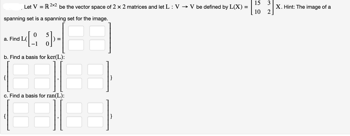 15
Let V = R 2×2 be the vector space of 2 x 2 matrices and let L : V → V be defined by L(X) =
10
spanning set is a spanning set for the image.
0
[₁ ] =
b. Find a basis for ker(L):
a. Find L
c. Find a basis for ran(L):
32
X. Hint: The image of a