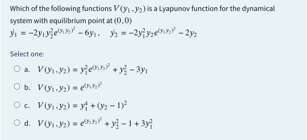 Which of the following functions V(y₁, y2) is a Lyapunov function for the dynamical
system with equilibrium point at (0,0)
y₁ = −2y₁y²e(¹92)² – 6y₁, №₂ = −2y²y₂e₁³₂)³² – 2y2
Select one:
○a. V(Y₁,Y₂) = y²e@₁9₂)² + y² − 3y₁
○ b. V(y₁,Y₂) = e(₁3₂)²
c. V(y₁,₂)= y₁ + (y₂ − 1)²
-
○ d. V(Y₁,Y₂) = e(V1Y₂)² + y² − 1 + 3y²
-