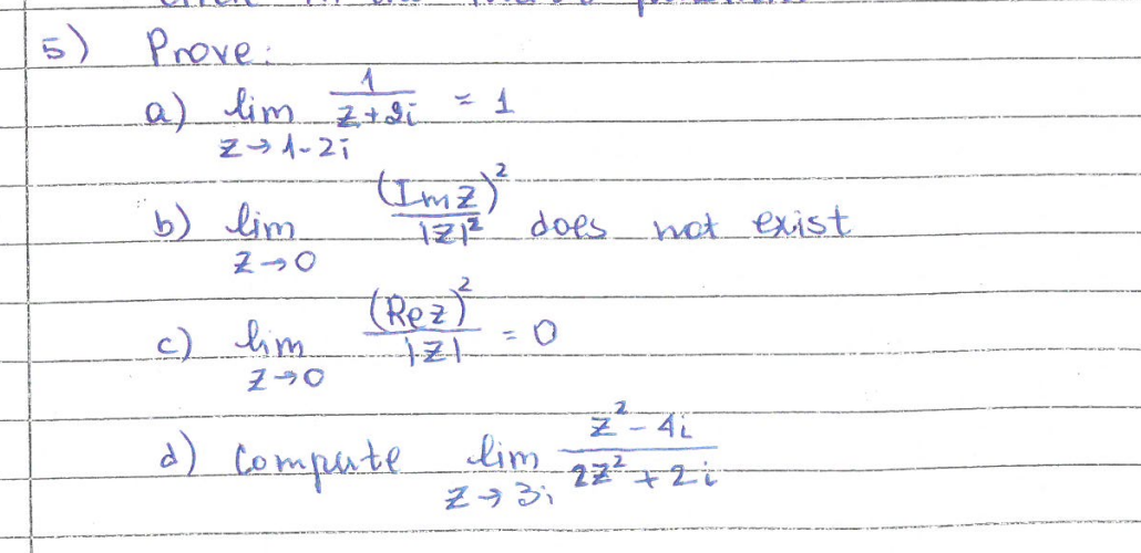 5) Prove:
a) lim 2+2i = 1
1
Z-1-21
b) lim (m ² )
2-0
c) lim
Z-0
-12₁²2² does.
(Rez)²
1-2-1-
=
0
d) Compute lim
2931
not exist
2
Z-4L
22+21