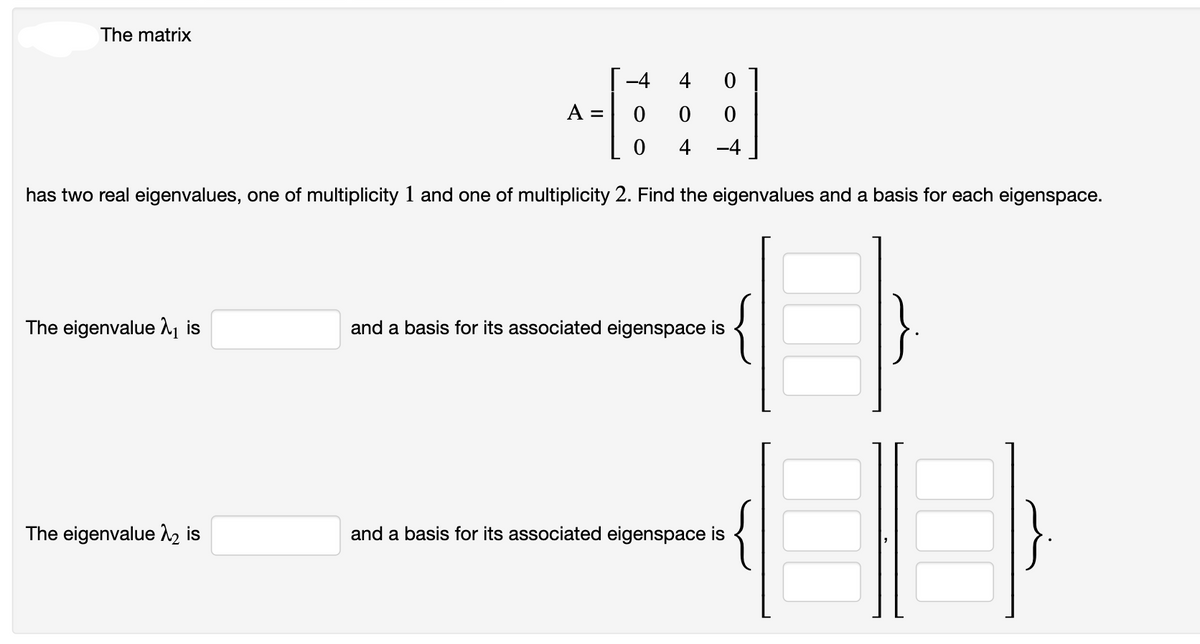 The matrix
-4
0
0
0
0
0 4 -4
has two real eigenvalues, one of multiplicity 1 and one of multiplicity 2. Find the eigenvalues and a basis for each eigenspace.
The eigenvalue ₁ is
The eigenvalue λ₂ is
A =
and a basis for its associated eigenspace is
and a basis for its associated eigenspace is