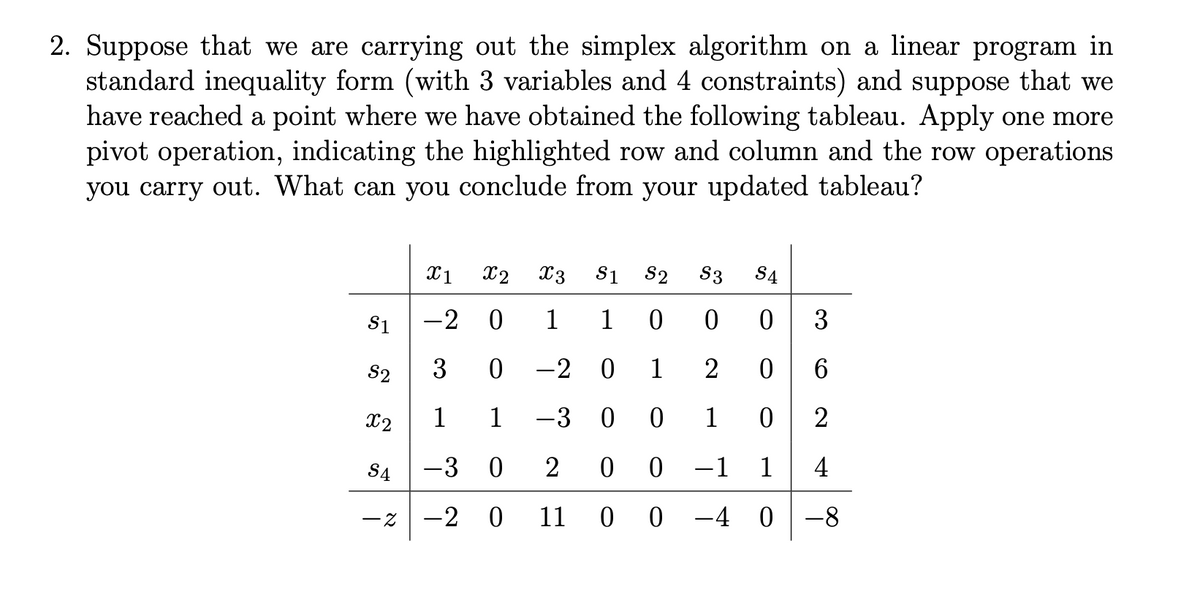 2. Suppose that we are carrying out the simplex algorithm on a linear program in
standard inequality form (with 3 variables and 4 constraints) and suppose that we
have reached a point where we have obtained the following tableau. Apply one more
pivot operation, indicating the highlighted row and column and the row operations
you carry out. What can you conclude from your updated tableau?
X1
x2 X3 S1 S2 S3 S4
55
S1
-2 0
1
10 0
0
3
3
0
-20 1 2
0
6
ུཚ་
1 1
-300
1 0
2
-30 2 0 0
-1
1
4
-20 11
00-40-8