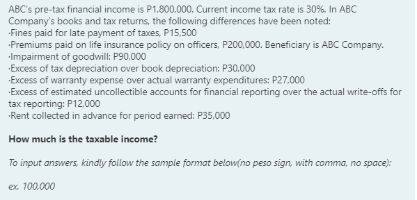 ABC's pre-tax financial income is P1,800,000. Current income tax rate is 30%. In ABC
Company's books and tax returns, the following differences have been noted:
Fines paid for late payment of taxes, P15,500
Premiums paid on life insurance policy on officers, P200,000. Beneficiary is ABC Company.
-Impairment of goodwill: P90,000
Excess of tax depreciation over book depreciation: P30,000
Excess of warranty expense over actual warranty expenditures: P27,000
Excess of estimated uncollectible accounts for financial reporting over the actual write-offs for
tax reporting: P12.000
-Rent collected in advance for period earned: P35,000
How much is the taxable income?
To input answers, kindly follow the sample format below(no peso sign, with comma, no space):
ex. 100,000
