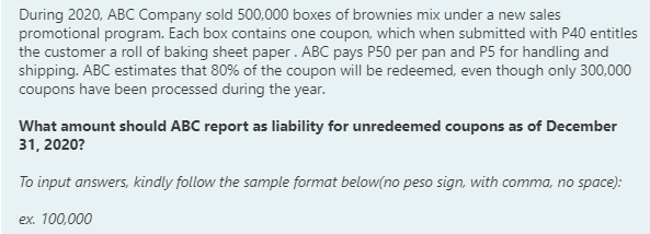 During 2020, ABC Company sold 500,000 boxes of brownies mix under a new sales
promotional program. Each box contains one coupon, which when submitted with P40 entitles
the customer a roll of baking sheet paper. ABC pays P50 per pan and P5 for handling and
shipping. ABC estimates that 80% of the coupon will be redeemed, even though only 300,000
coupons have been processed during the year.
What amount should ABC report as liability for unredeemed coupons as of December
31, 2020?
To input answers, kindly follow the sample format below(no peso sign, with comma, no space):
ex. 100,000
