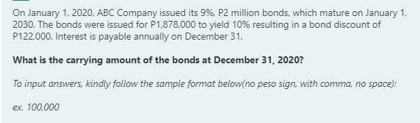 On January 1, 2020, ABC Company issued its 9%, P2 million bonds, which mature on January 1,
2030. The bonds were issued for P1,878,000 to yield 10% resulting in a bond discount of
P122,000. Interest is payable annually on December 31.
What is the carrying amount of the bonds at December 31, 2020?
To input answers, kindly follow the sample format below(no peso sign, with comma, no space):
ex. 100,000
