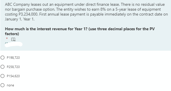 ABC Company leases out an equipment under direct finance lease. There is no residual value
nor bargain purchase option. The entity wishes to earn 8% on a 5-year lease of equipment
costing P3,234,000. First annual lease payment is payable immediately on the contract date on
January 1, Year 1.
How much is the interest revenue for Year 1? (use three decimal places for the PV
factors)
O P198,720
O P258,720
O P154,620
O none
