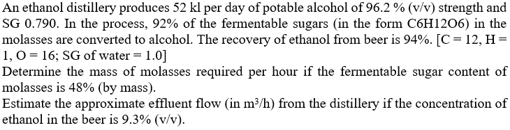 An ethanol distillery produces 52 kl per day of potable alcohol of 96.2 % (v/v) strength and
SG 0.790. In the process, 92% of the fermentable sugars (in the form C6H1206) in the
molasses are converted to alcohol. The recovery of ethanol from beer is 94%. [C= 12, H =
1, 0 = 16; SG of water = 1.0]
Determine the mass of molasses required per hour if the fermentable sugar content of
molasses is 48% (by mass).
Estimate the approximate effluent flow (in m³/h) from the distillery if the concentration of
ethanol in the beer is 9.3% (v/v).