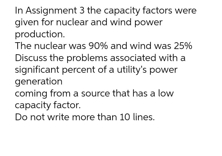 In Assignment 3 the capacity factors were
given for nuclear and wind power
production.
The nuclear was 90% and wind was 25%
Discuss the problems associated with a
significant percent of a utility's power
generation
coming from a source that has a low
capacity factor.
Do not write more than 10 lines.