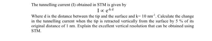 The tunnelling current (1) obtained in STM is given by
I oc e-kd
Where d is the distance between the tip and the surface and k= 10 nm¹. Calculate the change
in the tunnelling current when the tip is retracted vertically from the surface by 5% of its
original distance of 1 nm. Explain the excellent vertical resolution that can be obtained using
STM.