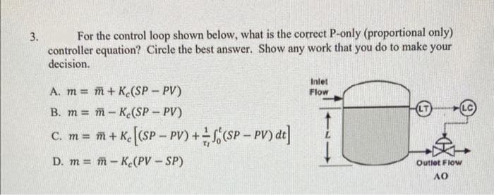 3.
For the control loop shown below, what is the correct P-only (proportional only)
controller equation? Circle the best answer. Show any work that you do to make your
decision.
A. m = m + Ke(SP - PV)
B. m = m-K(SP - PV)
C. m = m + Kc [(SP-PV) + (SP - PV) dt]
D. mm-K(PV - SP)
Inlet
Flow
Ž
Outlet Flow
AO