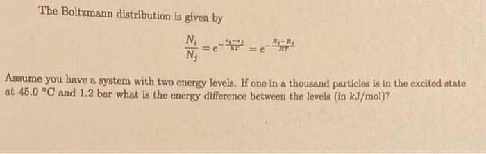 The Boltzmann distribution is given by
N₁
N₁
=
=e
=e
₁-B₁
Assume you have a system with two energy levels. If one in a thousand particles is in the excited state
at 45.0 °C and 1.2 bar what is the energy difference between the levels (in kJ/mol)?