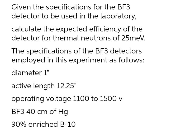 Given the specifications for the BF3
detector to be used in the laboratory,
calculate the expected efficiency of the
detector for thermal neutrons of 25meV.
The specifications of the BF3 detectors
employed in this experiment as follows:
diameter 1"
active length 12.25"
operating voltage 1100 to 1500 v
BF3 40 cm of Hg
90% enriched B-10