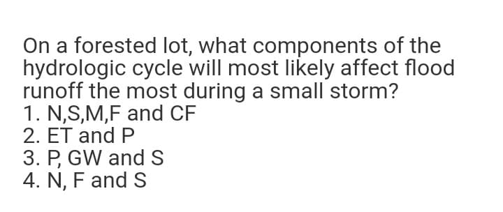 On a forested lot, what components of the
hydrologic cycle will most likely affect flood
runoff the most during a small storm?
1. N,S,M,F and CF
2. ET and P
3. P, GW and S
4. N, F and S