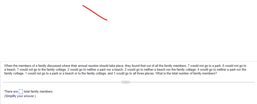 When the members of a family discussed where their annual reunion should take place, they found that out of all the family members, 7 would not go to a park, 6 would not go to
a beach, 7 would not go to the family cottage, 2 would go to neither a park nor a beach, 2 would go to neither a beach nor the family cottage, 4 would go to neither a park nor the
family cottage, 1 would not go to a park or a beach or to the family cottage, and 1 would go to all three places. What is the total number of family members?
There are total family members.
(Simplify your answer.)
C