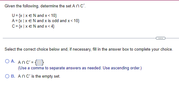 Given the following, determine the set An C'.
U = {x|x€N and x < 10}
A = {x|x€N and x is odd and x< 10}
C = {x|x E N and x<4}
Select the correct choice below and, if necessary, fill in the answer box to complete your choice.
OA. Anc' =
(Use a comma to separate answers as needed. Use ascending order.)
OB. An C' is the empty set.