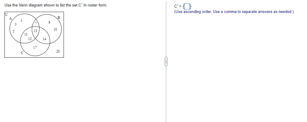 Use the Venn diagram shown to list the set C' in roster form.
3
11
12
13
17
14
8
10
20
c'=
(Use ascending order. Use a comma to separate answers as needed.)