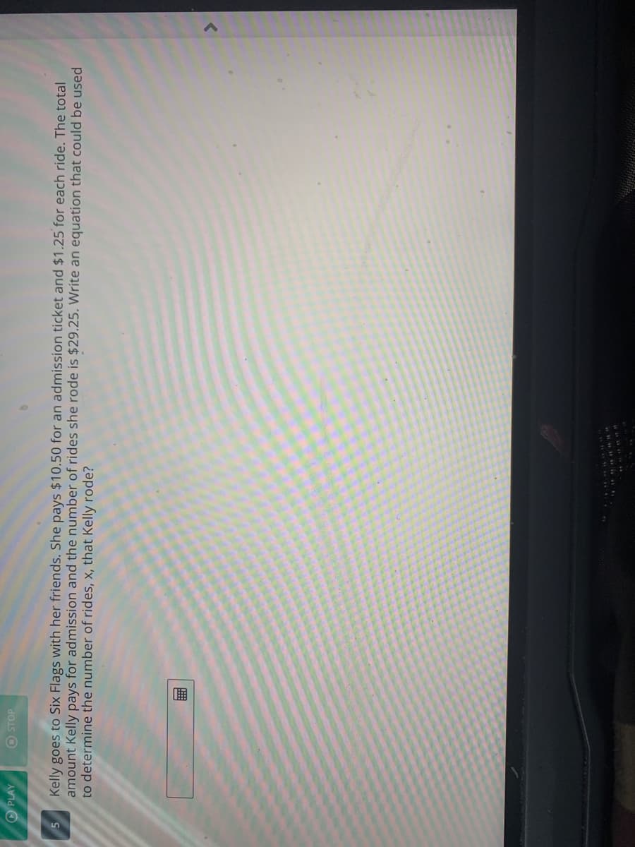 O PLAY
O STOP
Kelly goes to Six Flags with her friends. She pays $10.50 for an admission ticket and $1.25 for each ride. The total
amount Kelly pays for admission and the number of rides she rode is $29.25. Write an equation that could be used
to determine the number of rides, x, that Kelly rode?
