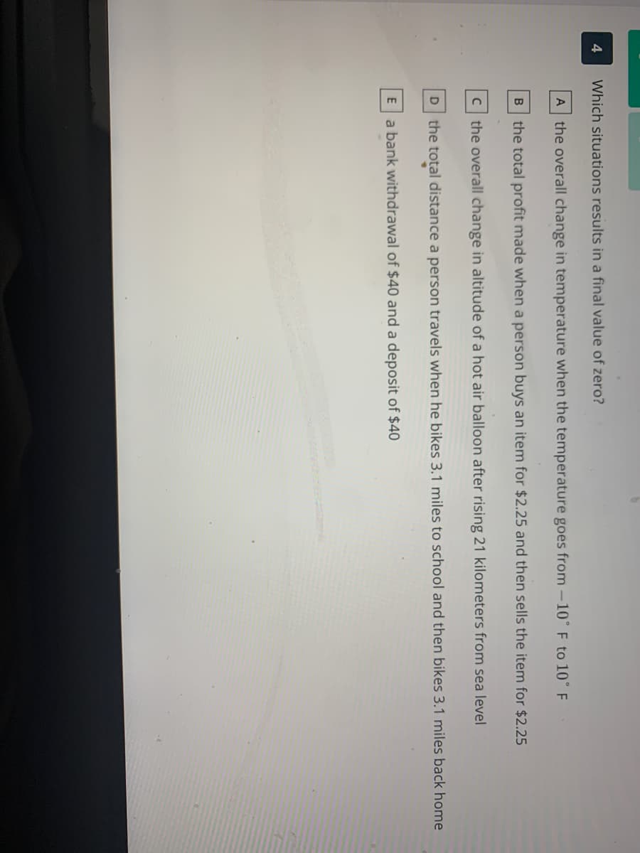 Which situations results in a final value of zero?
A the overall change in temperature when the temperature goes from -10° F to 10° F
the total profit made when a person buys an item for $2.25 and then sells the item for $2.25
c the overall change in altitude of a hot air balloon after rising 21 kilometers from sea level
D the total distance a person travels when he bikes 3.1 miles to school and then bikes 3.1 miles back home
a bank withdrawal of $40 and a deposit of $40
