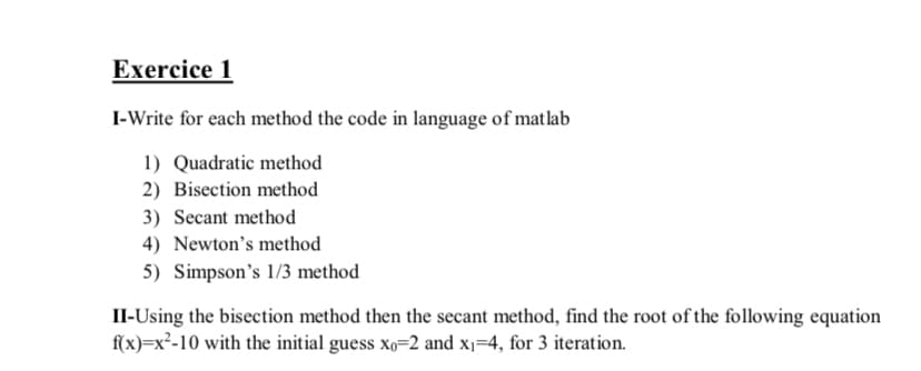 Exercice 1
I-Write for each method the code in language of matlab
1) Quadratic method
2) Bisection method
3) Secant method
4) Newton's method
5) Simpson's 1/3 method
II-Using the bisection method then the secant method, find the root of the following equation
f(x)=x²-10 with the initial guess xo=2 and x1=4, for 3 iteration.
