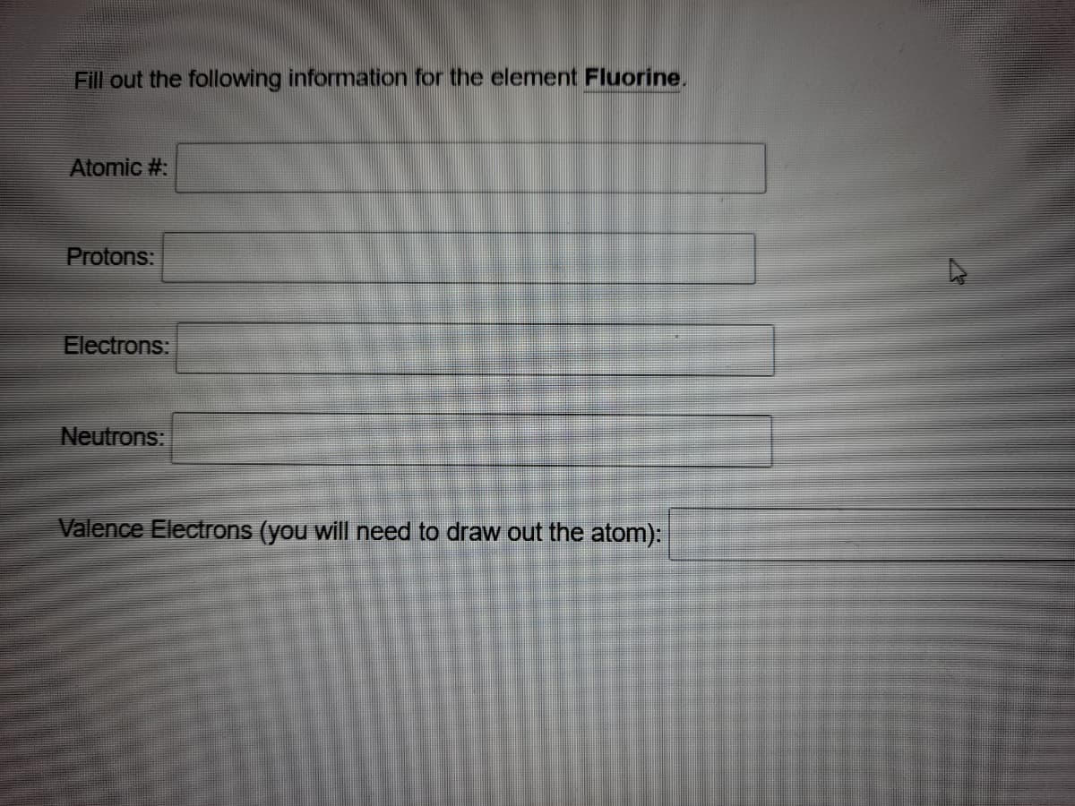 Fill out the following information for the element Fluorine,
Atomic #:
Protons:
Electrons:
Neutrons:
Valence Electrons (you will need to draw out the atom):
