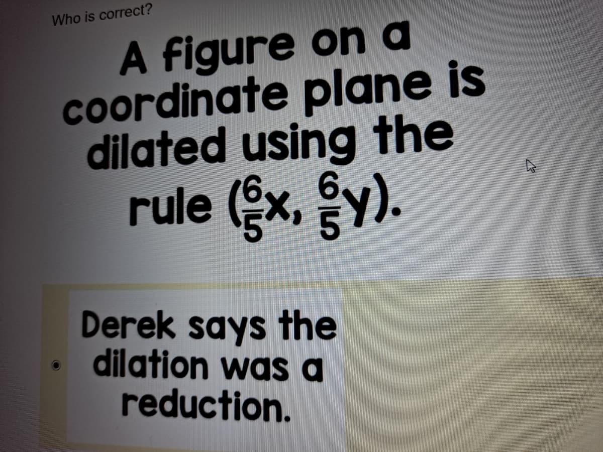 Who is correct?
A figure on a
coordinate plane is
dilated using the
rule (x, y).
Derek says the
dilation was a
reduction.
