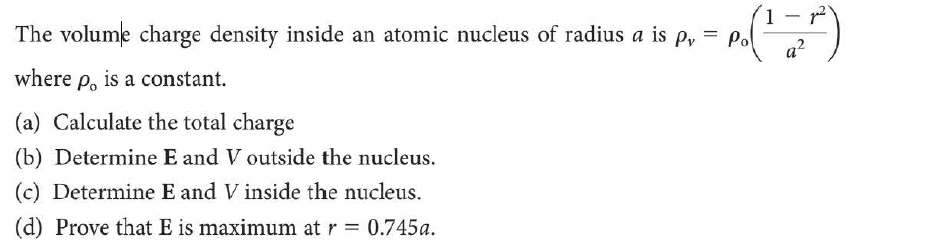 The volume charge density inside an atomic nucleus of radius a is p, = pol
a?
where p, is a constant.
(a) Calculate the total charge
(b) Determine E and V outside the nucleus.
(c) Determine E and V inside the nucleus.
(d) Prove that E is maximum at r = 0.745a.
