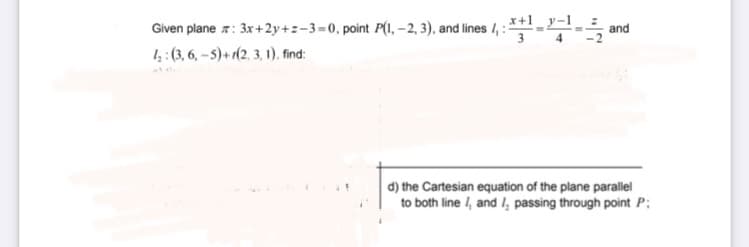 Given plane z: 3x+2y+z-3=0, point P(1, -2, 3), and lines 4, : *+¹-and
4₂: (3, 6,-5)+(2, 3, 1), find:
d) the Cartesian equation of the plane parallel
to both line 1, and I, passing through point