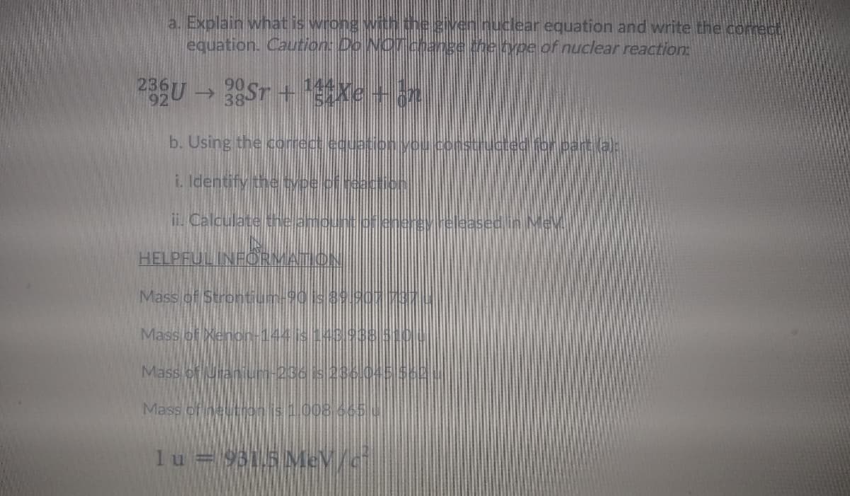 a.. Explain what is wrong With the given nuclear equation and write the correct
equation. Caution: Do NOTchange the type of nuclear reaction
236U 2ST + xe +n
->
b. Using the correct equetony
pnstructed for part al
i. Identify the ype cf eacticn
ii. Calculate the amountoflenergy.released in Mev
HELPFULINFORMATION
Mass of Strontium-90is89.90
Mass of Xenon-144 is143988 5
Mass of uranium-236 s 236.045
Mass of neutrois008 665 u
lu = 9315 Me/d
