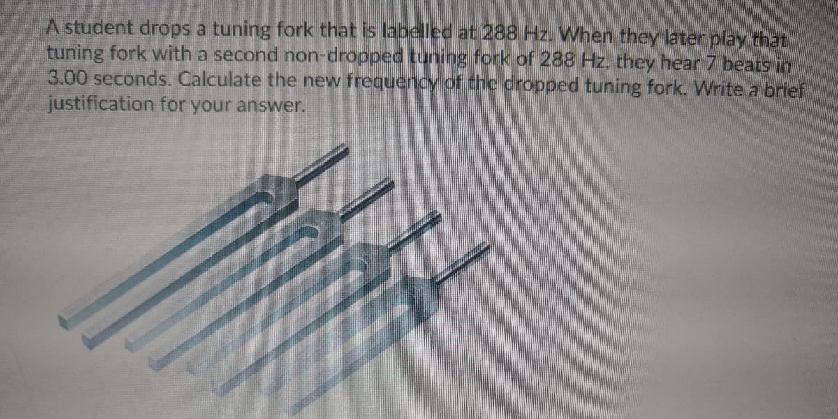 A student drops a tuning fork that is labelled at 288 Hz. When they later play that
tuning fork with a second non-dropped tuning fork of 288 Hz, they hear 7 beats in
3.00 seconds. Calculate the new frequency of the dropped tuning fork. Write a brief
justification for your answer.
