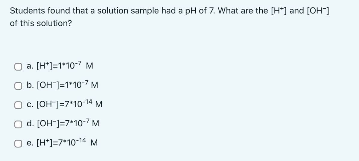 Students found that a solution sample had a pH of 7. What are the [H*] and [OH-]
of this solution?
a. [H*]=1*10-7 M
O b. [OH¯]=1*10-7 M
O c. [OH¯]=7*10-14 M
O d. [OH¯]=7*10-7 M
e. [H*]=7*10-14 M
