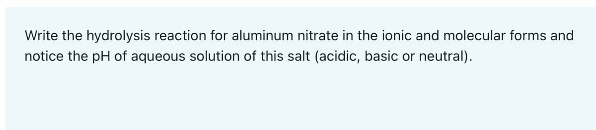 Write the hydrolysis reaction for aluminum nitrate in the ionic and molecular forms and
notice the pH of aqueous solution of this salt (acidic, basic or neutral).
