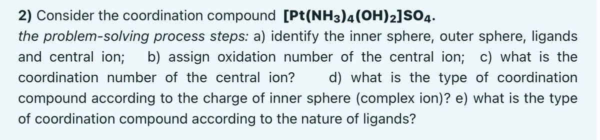 2) Consider the coordination compound [Pt(NH3)4(OH)2]SsO4.
the problem-solving process steps: a) identify the inner sphere, outer sphere, ligands
and central ion;
b) assign oxidation number of the central ion; c) what is the
coordination number of the central ion?
d) what is the type of coordination
compound according to the charge of inner sphere (complex ion)? e) what is the type
of coordination compound according to the nature of ligands?
