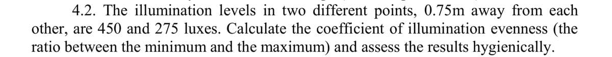 4.2. The illumination levels in two different points, 0.75m away from each
other, are 450 and 275 luxes. Calculate the coefficient of illumination evenness (the
ratio between the minimum and the maximum) and assess the results hygienically.