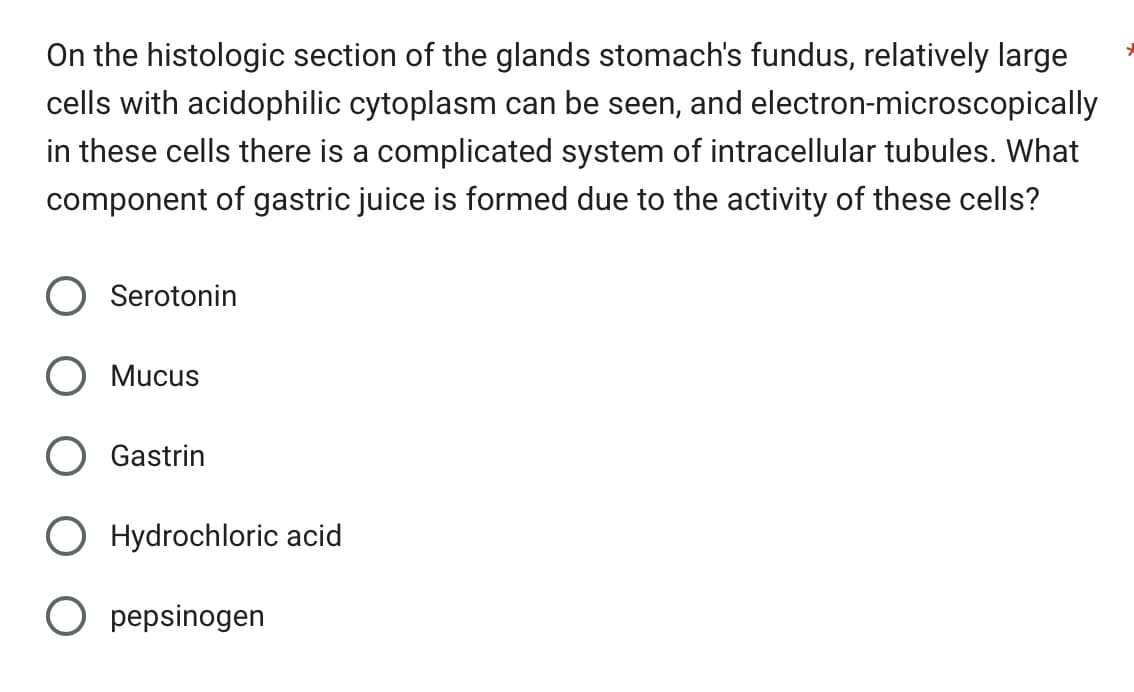 On the histologic section of the glands stomach's fundus, relatively large
electron-microscopically
cells with acidophilic cytoplasm can be seen, and
in these cells there is a complicated system of intracellular tubules. What
component of gastric juice is formed due to the activity of these cells?
Serotonin
Mucus
Gastrin
O Hydrochloric acid
Opepsinogen