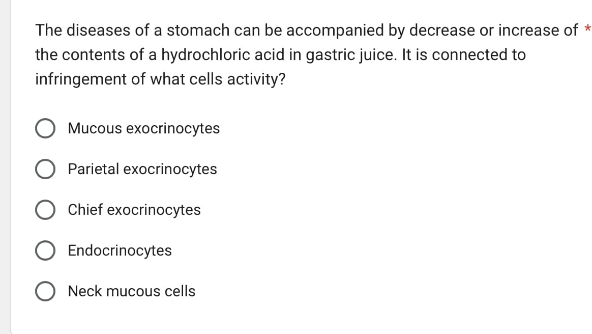 The diseases of a stomach can be accompanied by decrease or increase of *
the contents of a hydrochloric acid in gastric juice. It is connected to
infringement of what cells activity?
O Mucous exocrinocytes
O Parietal exocrinocytes
O Chief exocrinocytes
Endocrinocytes
Neck mucous cells