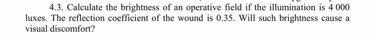 4.3. Calculate the brightness of an operative field if the illumination is 4 000
luxes. The reflection coefficient of the wound is 0.35. Will such brightness cause a
visual discomfort?