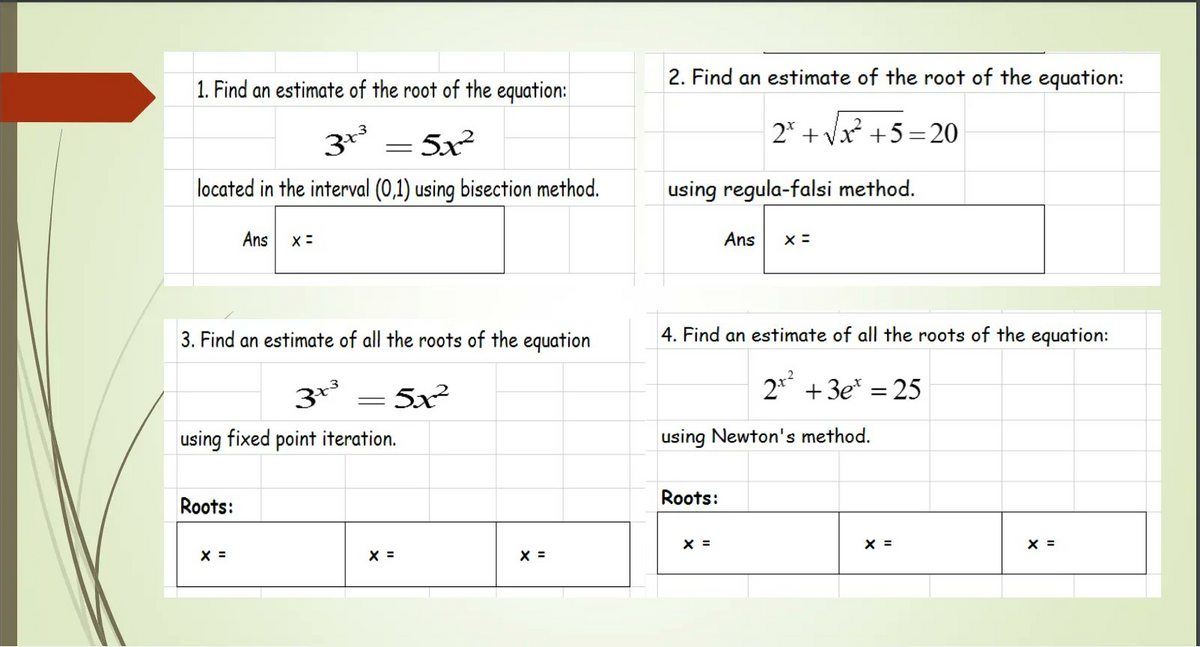 2. Find an estimate of the root of the equation:
1. Find an estimate of the root of the equation:
= 5x²
2* + Vx +5=20
located in the interval (0,1) using bisection method.
using regula-falsi method.
Ans
Ans
3. Find an estimate of all the roots of the equation
4. Find an estimate of all the roots of the equation:
5x
2* + 3e* = 25
using fixed point iteration.
using Newton's method.
Roots:
Roots:
X =
X =
X =
X =
X =
X =
