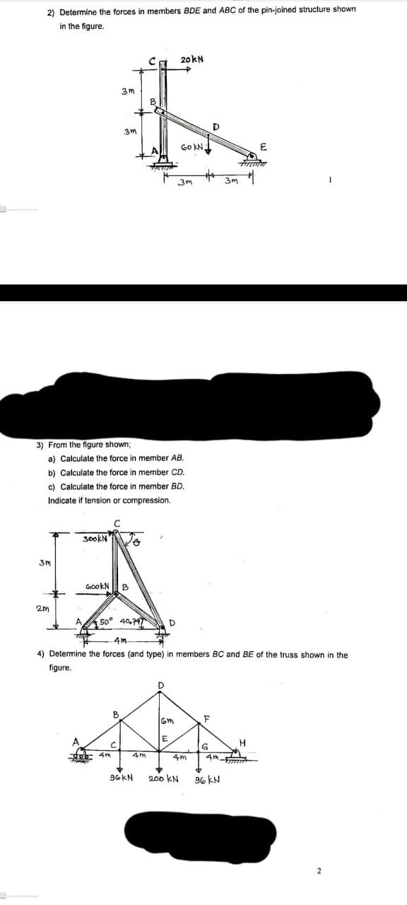 2) Determine the forces in members BDE and ABC of the pin-joined structure shown
in the figure.
20kN
3 m
3m
GO KN
E
3m
3m
3) From the figure shown;
a) Calculate the force in member AB.
b) Calculate the force in member CD.
c) Calculate the force in member BD.
Indicate if tension or compression.
300KN
3m
CGookN
2m
A 50° 40,747
D
4m
4) Determine the forces (and type)
members BC and BE of the truss shown in the
figure.
B
H
4m
4m
4m
96KN
200 KN
96 KN
2
