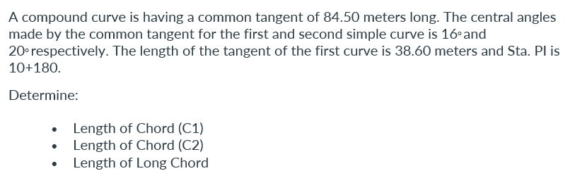 A compound curve is having a common tangent of 84.50 meters long. The central angles
made by the common tangent for the first and second simple curve is 16° and
20° respectively. The length of the tangent of the first curve is 38.60 meters and Sta. PI is
10+180.
Determine:
• Length of Chord (C1)
Length of Chord (C2)
• Length of Long Chord
