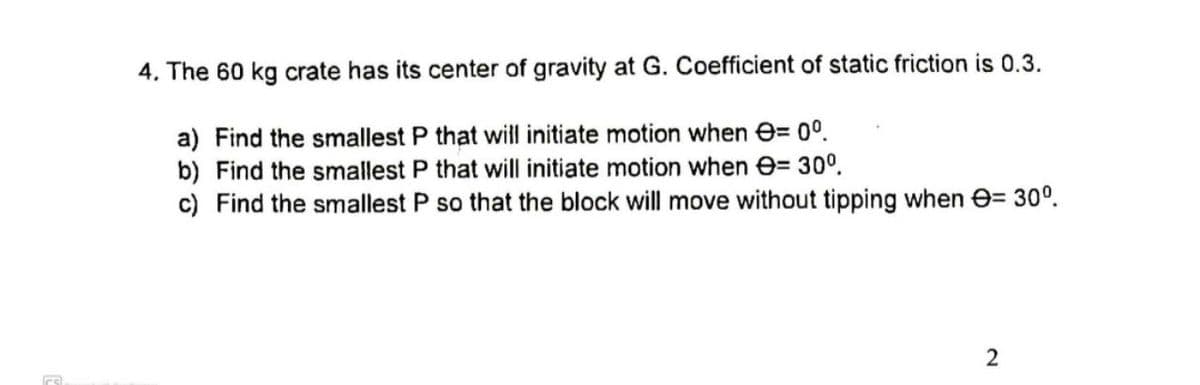 4. The 60 kg crate has its center of gravity at G. Coefficient of static friction is 0.3.
a) Find the smallest P that will initiate motion when e= 0°.
b) Find the smallest P that will initiate motion when e= 30°.
c) Find the smallest P so that the block will move without tipping when e= 30°.
2.
