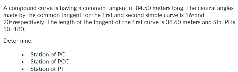 A compound curve is having a common tangent of 84.50 meters long. The central angles
made by the common tangent for the first and second simple curve is 16°and
20° respectively. The length of the tangent of the first curve is 38.60 meters and Sta. PI is
10+180.
Determine:
Station of PC
Station of PCC
Station of PT
