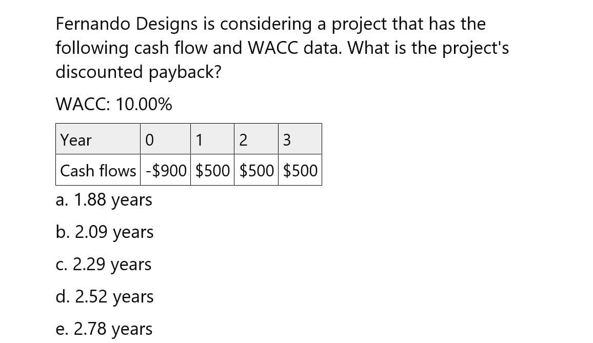 Fernando Designs is considering a project that has the
following cash flow and WACC data. What is the project's
discounted payback?
WACC: 10.00%
Year
0
1
2
3
Cash flows -$900 $500 $500 $500
a. 1.88 years
b. 2.09 years
c. 2.29 years
d. 2.52 years
e. 2.78 years