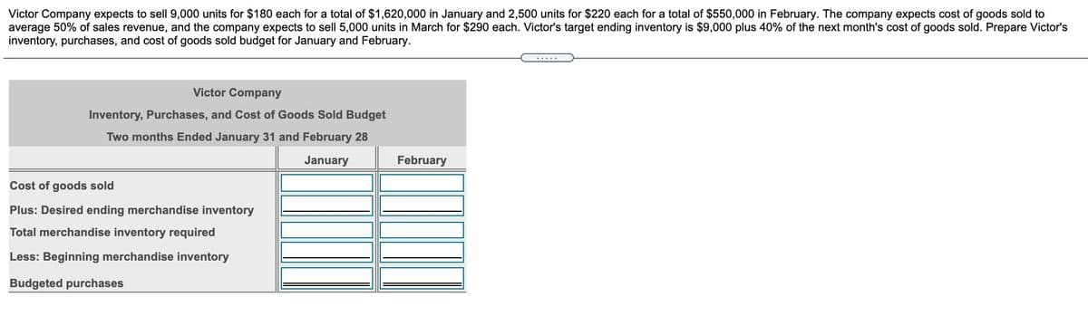 Victor Company expects to sell 9,000 units for $180 each for a total of $1,620,000 in January and 2,500 units for $220 each for a total of $550,000 in February. The company expects cost of goods sold to
average 50% of sales revenue, and the company expects to sell 5,000 units in March for $290 each. Victor's target ending inventory is $9,000 plus 40% of the next month's cost of goods sold. Prepare Victor's
inventory, purchases, and cost of goods sold budget for January and February.
Victor Company
Inventory, Purchases, and Cost of Goods Sold Budget
Two months Ended January 31 and February 28
January
February
Cost of goods sold
Plus: Desired ending merchandise inventory
Total merchandise inventory required
Les
Beginning merchandise inventory
Budgeted purchases
